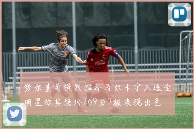 努尔基奇强烈推荐马尔卡宁入选全明星称其场均269分7板表现出色