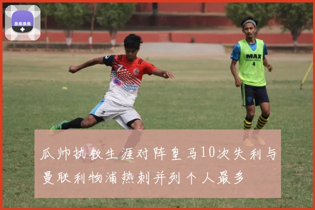 瓜帅执教生涯对阵皇马10次失利与曼联利物浦热刺并列个人最多