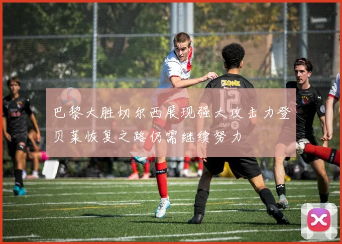 巴黎大胜切尔西展现强大攻击力登贝莱恢复之路仍需继续努力