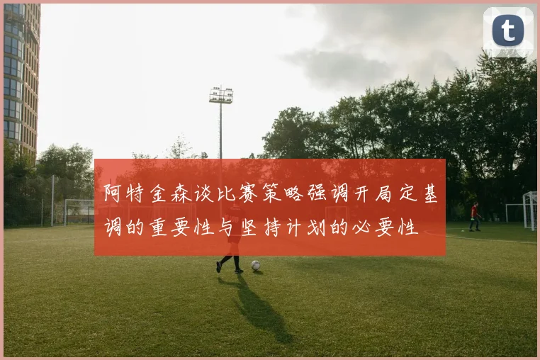 阿特金森谈比赛策略强调开局定基调的重要性与坚持计划的必要性