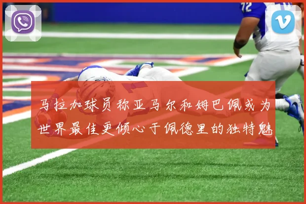 马拉加球员称亚马尔和姆巴佩或为世界最佳更倾心于佩德里的独特魅力
