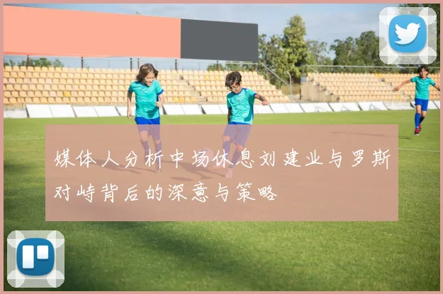 媒体人分析中场休息刘建业与罗斯对峙背后的深意与策略