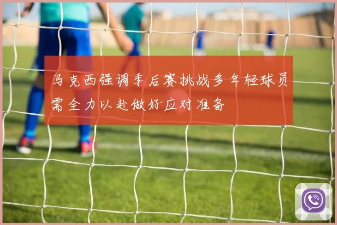 马克西强调季后赛挑战多年轻球员需全力以赴做好应对准备