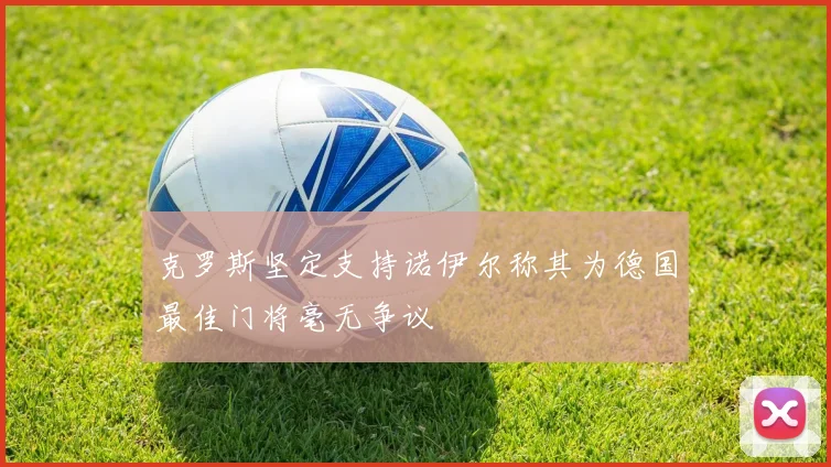 克罗斯坚定支持诺伊尔称其为德国最佳门将毫无争议