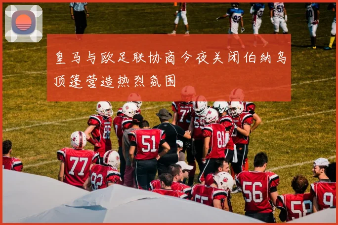 皇马与欧足联协商今夜关闭伯纳乌顶篷营造热烈氛围