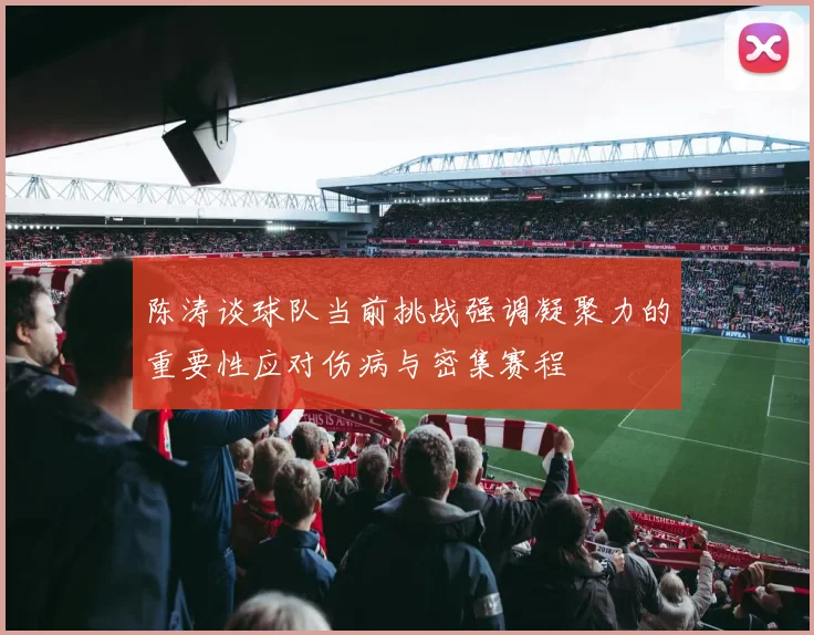 陈涛谈球队当前挑战强调凝聚力的重要性应对伤病与密集赛程