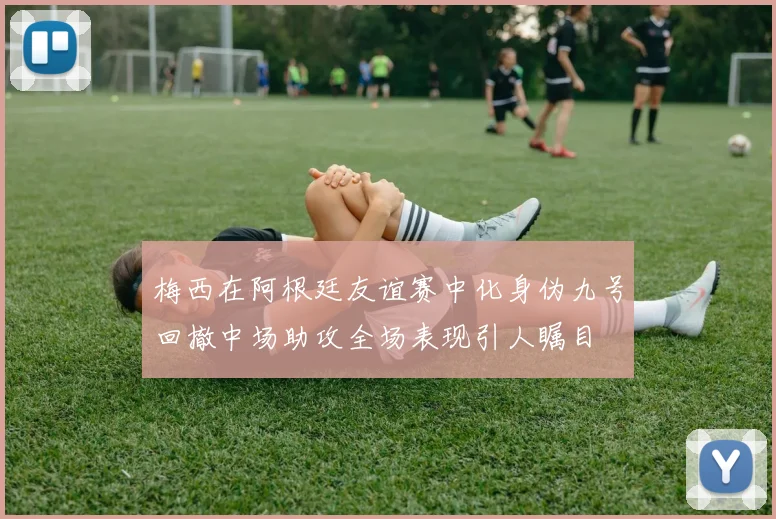 梅西在阿根廷友谊赛中化身伪九号回撤中场助攻全场表现引人瞩目
