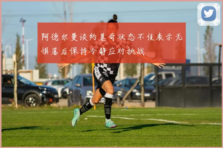 阿德尔曼谈约基奇状态不佳表示无惧落后保持冷静应对挑战
