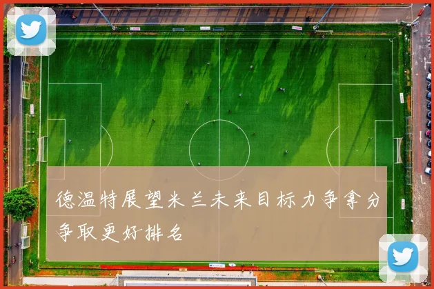 德温特展望米兰未来目标力争拿分争取更好排名