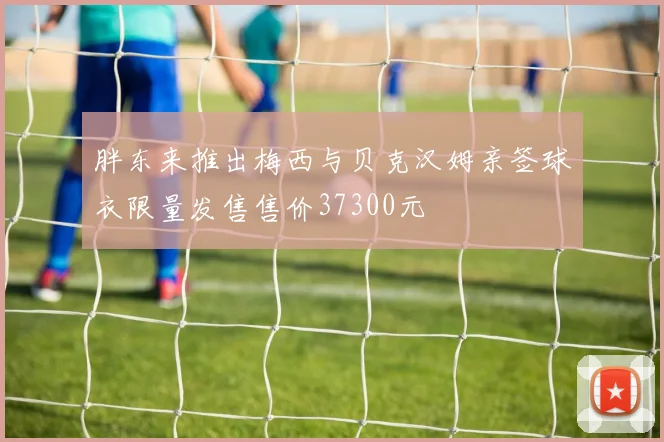 胖东来推出梅西与贝克汉姆亲签球衣限量发售售价37300元