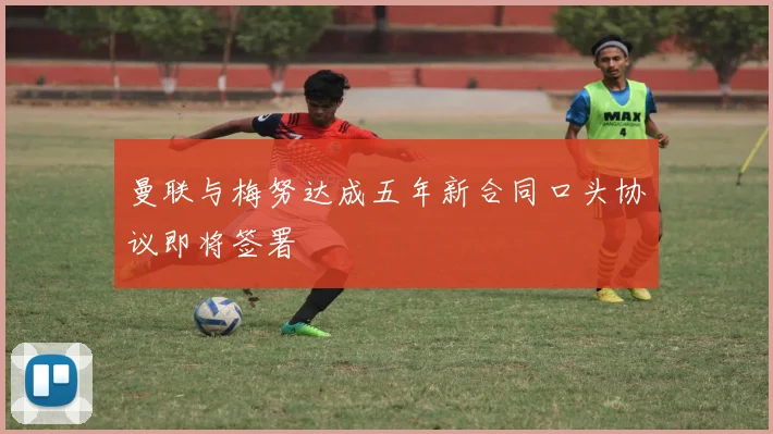 曼联与梅努达成五年新合同口头协议即将签署
