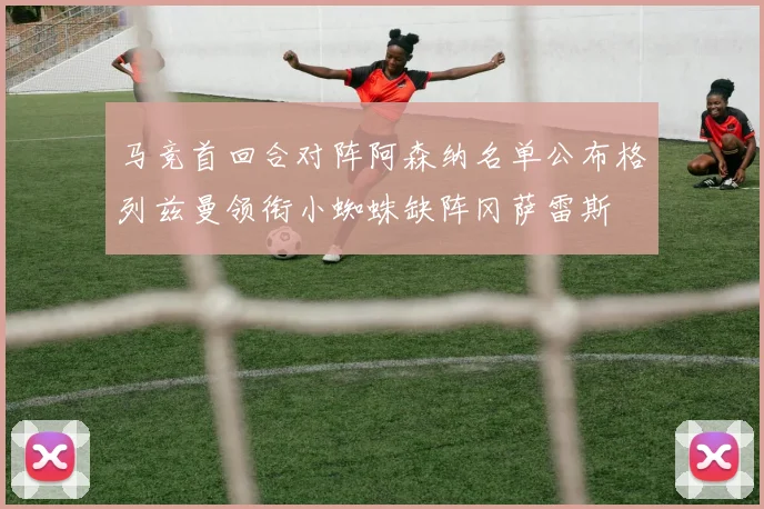 马竞首回合对阵阿森纳名单公布格列兹曼领衔小蜘蛛缺阵冈萨雷斯