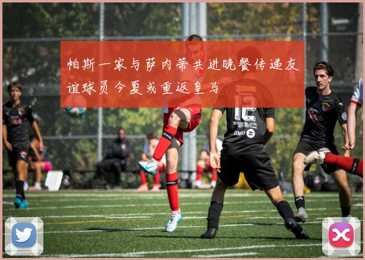 帕斯一家与萨内蒂共进晚餐传递友谊球员今夏或重返皇马