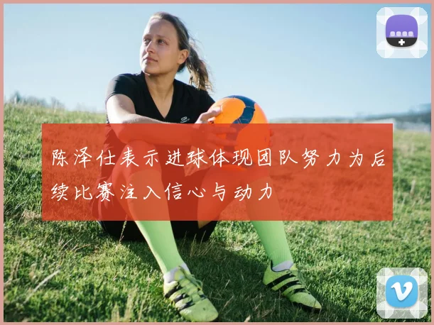 陈泽仕表示进球体现团队努力为后续比赛注入信心与动力