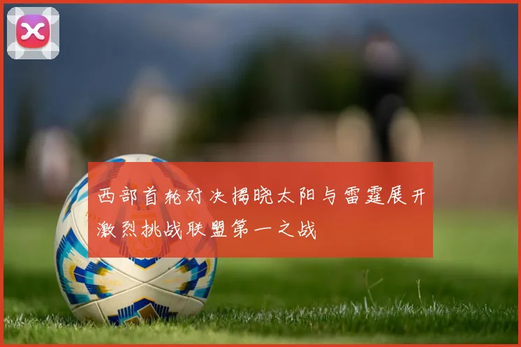 西部首轮对决揭晓太阳与雷霆展开激烈挑战联盟第一之战