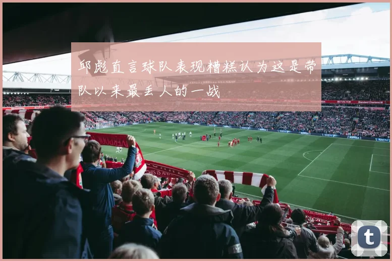 邱彪直言球队表现糟糕认为这是带队以来最丢人的一战