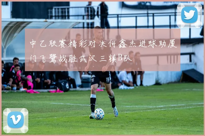 中乙联赛精彩对决何鑫杰进球助厦门飞鹭战胜武汉三镇B队