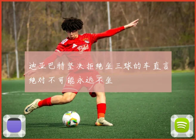 迪亚巴特坚决拒绝坐三球的车直言绝对不可能永远不坐